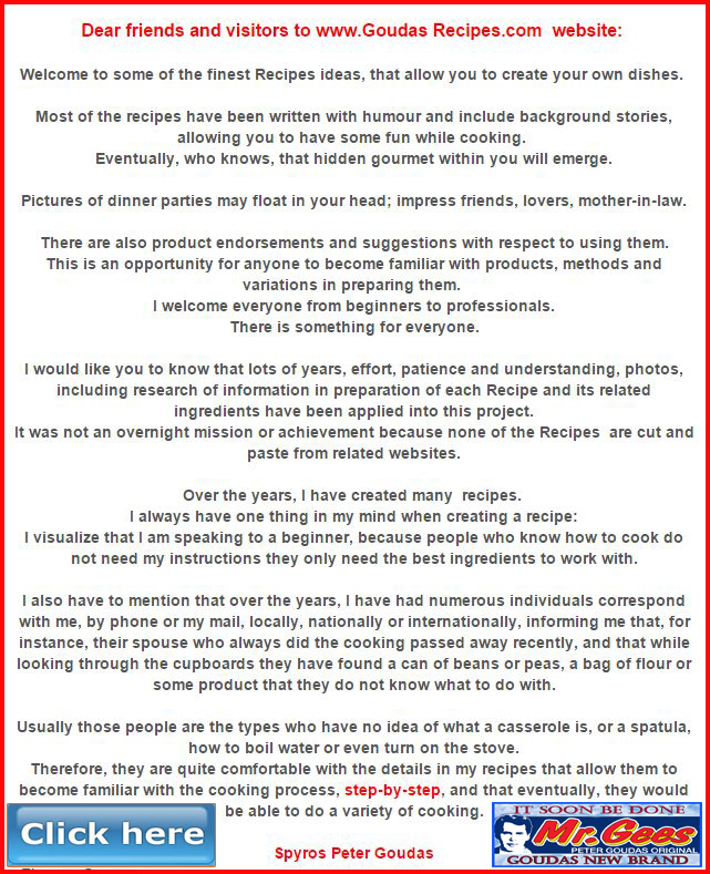 Over the years, I have created many  recipes. I always have one thing in my mind when creating a recipe: I visualize that I am speaking to a beginner because people who know how to cook do not need my instructions they only need the best ingredients to work with.  I also have to mention that over the years, I have had numerous individuals correspond with me, by phone or my mail, locally, nationally or internationally, informing me that, for instance, their spouse who always did the cooking passed away recently, and that while looking through the cupboards they have found a can of beans or peas, a bag of flour or some product that they do not know what to do with. Usually those people are the types who have no idea of what a casserole is, or a spatula, how to boil water or even turn on the stove. Therefore, they are quite comfortable with the details in my recipes that allow them to become familiar with the cooking process, step-by-step, and that eventually, they would be able to do a variety of cooking.  Spyros Peter Goudas