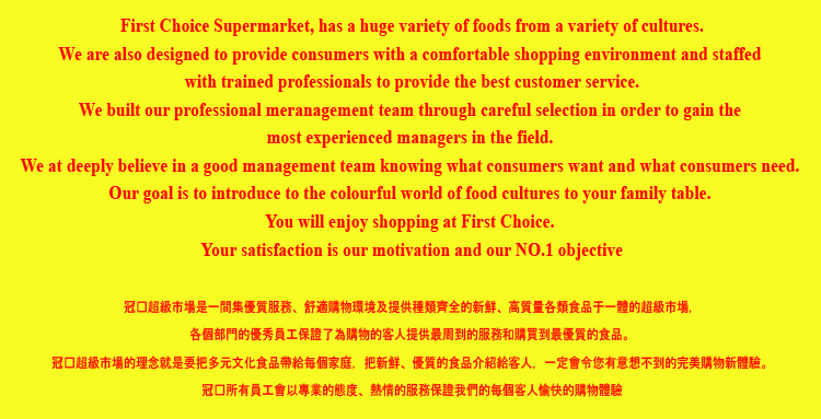First Choice Supermarket has a huge variety of foods from a variety of cultures.  We are also designed to provide consumers with a comfortable shopping environment and staffed with trained professionals to provide the best customer service.   Our goal is to introduce the colourful world of food cultures to your family table. You will enjoy shopping at First Choice.  Your satisfaction is our motivation and our NO.1 objective.  FLYERMALL.COM