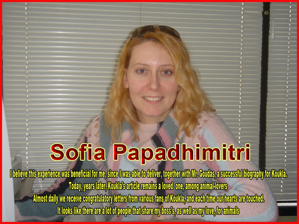 Sofia’s Papadhimitri Note I believe this experience was beneficial for me, since I was able to deliver, together with Mr. Goudas, a successful biography for Koukla. Today, years later, Koukla’s article remains a loved  one, among animal-lovers  Almost daily we receive congratulatory letters from various fans of Koukla, and each time our hearts are touched. It looks like there are a lot of people that share my boss’s, as well as my love, for animals