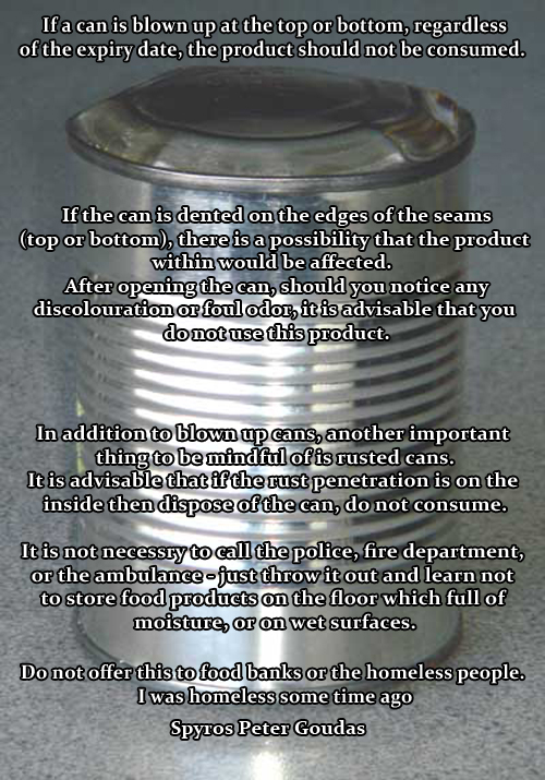 If a can is blown up at the top or bottom, regardless  of the expiry date, the product should not be consumed. If the can is dented on the edges of the seams  (top or bottom), there is a possibility that the product  within would be affected.    After opening the can, should you notice any  discolouration or foul odor, it is advisable that you  do not use this product. In addition to blown up cans, another important  thing to be mindful of is rusted cans. It is advisable that if the rust penetration is on the  inside then dispose of the can, do not consume.  It is not necessry to call the police, fire department,  or the ambulance - just throw it out and learn not  to store food products on the floor which full of  moisture, or on wet surfaces. Do not offer this to food banks or the homeless people.  I was homeless some time ago. Spyros Peter Goudas